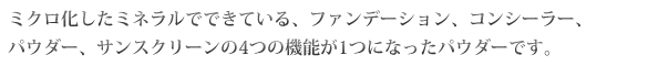 ミクロ化したミネラルでできている、ファンデーション、コンシーラー、パウダー、サンスクリーンの4つの機能が1つになったパウダーです。
