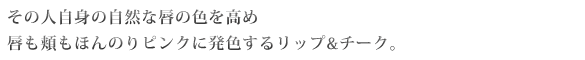 その人自身の自然な唇の色を高め、唇も頬もほんのりピンクに発色するリップ＆チーク。