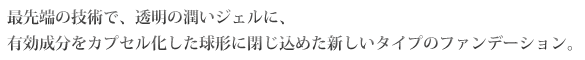 最先端の技術で、透明の潤いジェルに、有効成分をカプセル化した球形に閉じ込めた新しいタイプのファンデーション。